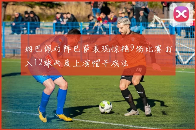 姆巴佩对阵巴萨表现惊艳9场比赛打入12球两度上演帽子戏法