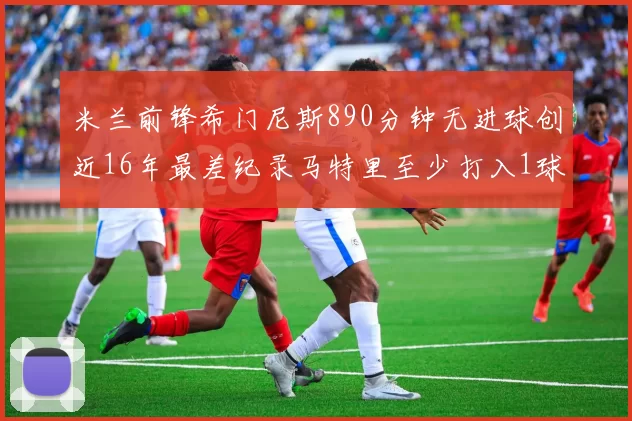 米兰前锋希门尼斯890分钟无进球创近16年最差纪录马特里至少打入1球